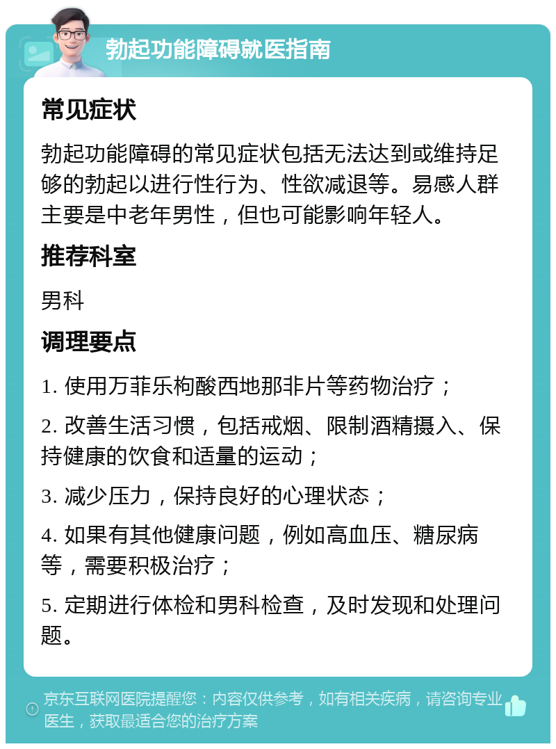 勃起功能障碍就医指南 常见症状 勃起功能障碍的常见症状包括无法达到或维持足够的勃起以进行性行为、性欲减退等。易感人群主要是中老年男性，但也可能影响年轻人。 推荐科室 男科 调理要点 1. 使用万菲乐枸酸西地那非片等药物治疗； 2. 改善生活习惯，包括戒烟、限制酒精摄入、保持健康的饮食和适量的运动； 3. 减少压力，保持良好的心理状态； 4. 如果有其他健康问题，例如高血压、糖尿病等，需要积极治疗； 5. 定期进行体检和男科检查，及时发现和处理问题。