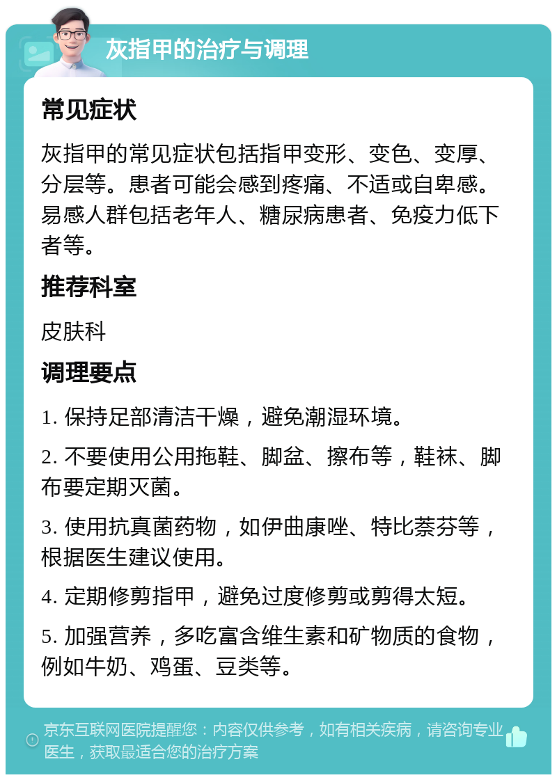 灰指甲的治疗与调理 常见症状 灰指甲的常见症状包括指甲变形、变色、变厚、分层等。患者可能会感到疼痛、不适或自卑感。易感人群包括老年人、糖尿病患者、免疫力低下者等。 推荐科室 皮肤科 调理要点 1. 保持足部清洁干燥，避免潮湿环境。 2. 不要使用公用拖鞋、脚盆、擦布等，鞋袜、脚布要定期灭菌。 3. 使用抗真菌药物，如伊曲康唑、特比萘芬等，根据医生建议使用。 4. 定期修剪指甲，避免过度修剪或剪得太短。 5. 加强营养，多吃富含维生素和矿物质的食物，例如牛奶、鸡蛋、豆类等。