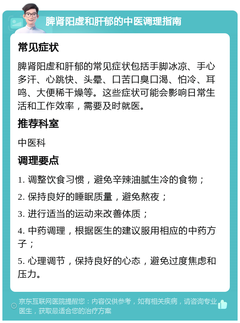 脾肾阳虚和肝郁的中医调理指南 常见症状 脾肾阳虚和肝郁的常见症状包括手脚冰凉、手心多汗、心跳快、头晕、口苦口臭口渴、怕冷、耳鸣、大便稀干燥等。这些症状可能会影响日常生活和工作效率，需要及时就医。 推荐科室 中医科 调理要点 1. 调整饮食习惯，避免辛辣油腻生冷的食物； 2. 保持良好的睡眠质量，避免熬夜； 3. 进行适当的运动来改善体质； 4. 中药调理，根据医生的建议服用相应的中药方子； 5. 心理调节，保持良好的心态，避免过度焦虑和压力。