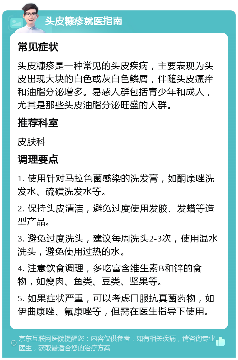 头皮糠疹就医指南 常见症状 头皮糠疹是一种常见的头皮疾病，主要表现为头皮出现大块的白色或灰白色鳞屑，伴随头皮瘙痒和油脂分泌增多。易感人群包括青少年和成人，尤其是那些头皮油脂分泌旺盛的人群。 推荐科室 皮肤科 调理要点 1. 使用针对马拉色菌感染的洗发膏，如酮康唑洗发水、硫磺洗发水等。 2. 保持头皮清洁，避免过度使用发胶、发蜡等造型产品。 3. 避免过度洗头，建议每周洗头2-3次，使用温水洗头，避免使用过热的水。 4. 注意饮食调理，多吃富含维生素B和锌的食物，如瘦肉、鱼类、豆类、坚果等。 5. 如果症状严重，可以考虑口服抗真菌药物，如伊曲康唑、氟康唑等，但需在医生指导下使用。