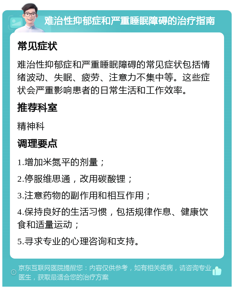 难治性抑郁症和严重睡眠障碍的治疗指南 常见症状 难治性抑郁症和严重睡眠障碍的常见症状包括情绪波动、失眠、疲劳、注意力不集中等。这些症状会严重影响患者的日常生活和工作效率。 推荐科室 精神科 调理要点 1.增加米氮平的剂量； 2.停服维思通，改用碳酸锂； 3.注意药物的副作用和相互作用； 4.保持良好的生活习惯，包括规律作息、健康饮食和适量运动； 5.寻求专业的心理咨询和支持。