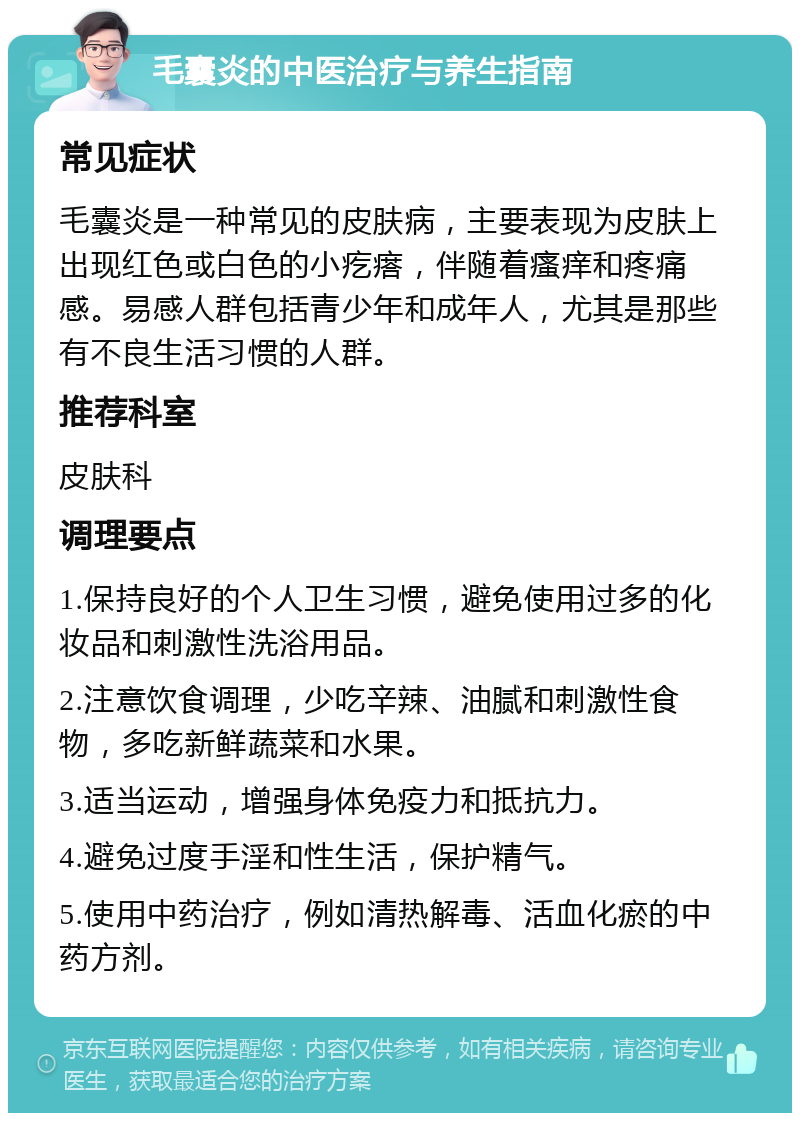 毛囊炎的中医治疗与养生指南 常见症状 毛囊炎是一种常见的皮肤病，主要表现为皮肤上出现红色或白色的小疙瘩，伴随着瘙痒和疼痛感。易感人群包括青少年和成年人，尤其是那些有不良生活习惯的人群。 推荐科室 皮肤科 调理要点 1.保持良好的个人卫生习惯，避免使用过多的化妆品和刺激性洗浴用品。 2.注意饮食调理，少吃辛辣、油腻和刺激性食物，多吃新鲜蔬菜和水果。 3.适当运动，增强身体免疫力和抵抗力。 4.避免过度手淫和性生活，保护精气。 5.使用中药治疗，例如清热解毒、活血化瘀的中药方剂。