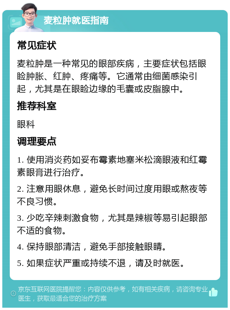 麦粒肿就医指南 常见症状 麦粒肿是一种常见的眼部疾病，主要症状包括眼睑肿胀、红肿、疼痛等。它通常由细菌感染引起，尤其是在眼睑边缘的毛囊或皮脂腺中。 推荐科室 眼科 调理要点 1. 使用消炎药如妥布霉素地塞米松滴眼液和红霉素眼膏进行治疗。 2. 注意用眼休息，避免长时间过度用眼或熬夜等不良习惯。 3. 少吃辛辣刺激食物，尤其是辣椒等易引起眼部不适的食物。 4. 保持眼部清洁，避免手部接触眼睛。 5. 如果症状严重或持续不退，请及时就医。