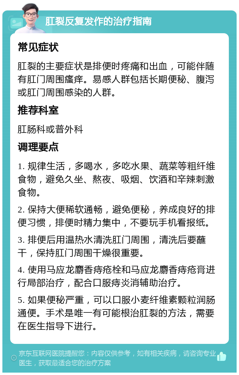 肛裂反复发作的治疗指南 常见症状 肛裂的主要症状是排便时疼痛和出血，可能伴随有肛门周围瘙痒。易感人群包括长期便秘、腹泻或肛门周围感染的人群。 推荐科室 肛肠科或普外科 调理要点 1. 规律生活，多喝水，多吃水果、蔬菜等粗纤维食物，避免久坐、熬夜、吸烟、饮酒和辛辣刺激食物。 2. 保持大便稀软通畅，避免便秘，养成良好的排便习惯，排便时精力集中，不要玩手机看报纸。 3. 排便后用温热水清洗肛门周围，清洗后要蘸干，保持肛门周围干燥很重要。 4. 使用马应龙麝香痔疮栓和马应龙麝香痔疮膏进行局部治疗，配合口服痔炎消辅助治疗。 5. 如果便秘严重，可以口服小麦纤维素颗粒润肠通便。手术是唯一有可能根治肛裂的方法，需要在医生指导下进行。