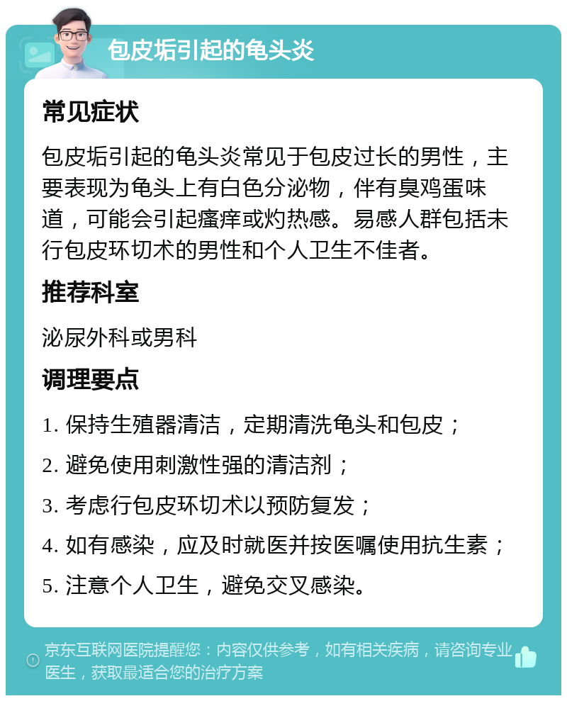 包皮垢引起的龟头炎 常见症状 包皮垢引起的龟头炎常见于包皮过长的男性，主要表现为龟头上有白色分泌物，伴有臭鸡蛋味道，可能会引起瘙痒或灼热感。易感人群包括未行包皮环切术的男性和个人卫生不佳者。 推荐科室 泌尿外科或男科 调理要点 1. 保持生殖器清洁，定期清洗龟头和包皮； 2. 避免使用刺激性强的清洁剂； 3. 考虑行包皮环切术以预防复发； 4. 如有感染，应及时就医并按医嘱使用抗生素； 5. 注意个人卫生，避免交叉感染。