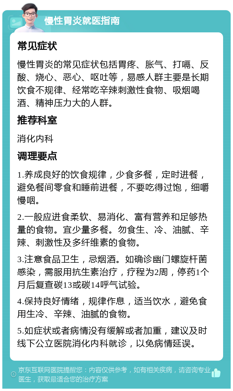 慢性胃炎就医指南 常见症状 慢性胃炎的常见症状包括胃疼、胀气、打嗝、反酸、烧心、恶心、呕吐等，易感人群主要是长期饮食不规律、经常吃辛辣刺激性食物、吸烟喝酒、精神压力大的人群。 推荐科室 消化内科 调理要点 1.养成良好的饮食规律，少食多餐，定时进餐，避免餐间零食和睡前进餐，不要吃得过饱，细嚼慢咽。 2.一般应进食柔软、易消化、富有营养和足够热量的食物。宜少量多餐。勿食生、冷、油腻、辛辣、刺激性及多纤维素的食物。 3.注意食品卫生，忌烟酒。如确诊幽门螺旋杆菌感染，需服用抗生素治疗，疗程为2周，停药1个月后复查碳13或碳14呼气试验。 4.保持良好情绪，规律作息，适当饮水，避免食用生冷、辛辣、油腻的食物。 5.如症状或者病情没有缓解或者加重，建议及时线下公立医院消化内科就诊，以免病情延误。