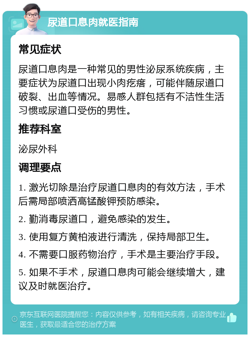 尿道口息肉就医指南 常见症状 尿道口息肉是一种常见的男性泌尿系统疾病，主要症状为尿道口出现小肉疙瘩，可能伴随尿道口破裂、出血等情况。易感人群包括有不洁性生活习惯或尿道口受伤的男性。 推荐科室 泌尿外科 调理要点 1. 激光切除是治疗尿道口息肉的有效方法，手术后需局部喷洒高锰酸钾预防感染。 2. 勤消毒尿道口，避免感染的发生。 3. 使用复方黄柏液进行清洗，保持局部卫生。 4. 不需要口服药物治疗，手术是主要治疗手段。 5. 如果不手术，尿道口息肉可能会继续增大，建议及时就医治疗。