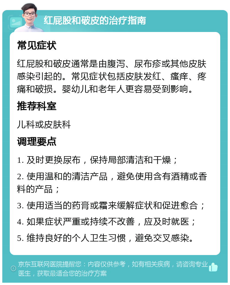 红屁股和破皮的治疗指南 常见症状 红屁股和破皮通常是由腹泻、尿布疹或其他皮肤感染引起的。常见症状包括皮肤发红、瘙痒、疼痛和破损。婴幼儿和老年人更容易受到影响。 推荐科室 儿科或皮肤科 调理要点 1. 及时更换尿布，保持局部清洁和干燥； 2. 使用温和的清洁产品，避免使用含有酒精或香料的产品； 3. 使用适当的药膏或霜来缓解症状和促进愈合； 4. 如果症状严重或持续不改善，应及时就医； 5. 维持良好的个人卫生习惯，避免交叉感染。