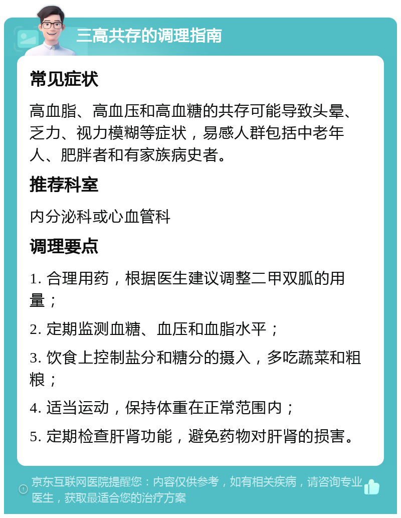 三高共存的调理指南 常见症状 高血脂、高血压和高血糖的共存可能导致头晕、乏力、视力模糊等症状，易感人群包括中老年人、肥胖者和有家族病史者。 推荐科室 内分泌科或心血管科 调理要点 1. 合理用药，根据医生建议调整二甲双胍的用量； 2. 定期监测血糖、血压和血脂水平； 3. 饮食上控制盐分和糖分的摄入，多吃蔬菜和粗粮； 4. 适当运动，保持体重在正常范围内； 5. 定期检查肝肾功能，避免药物对肝肾的损害。