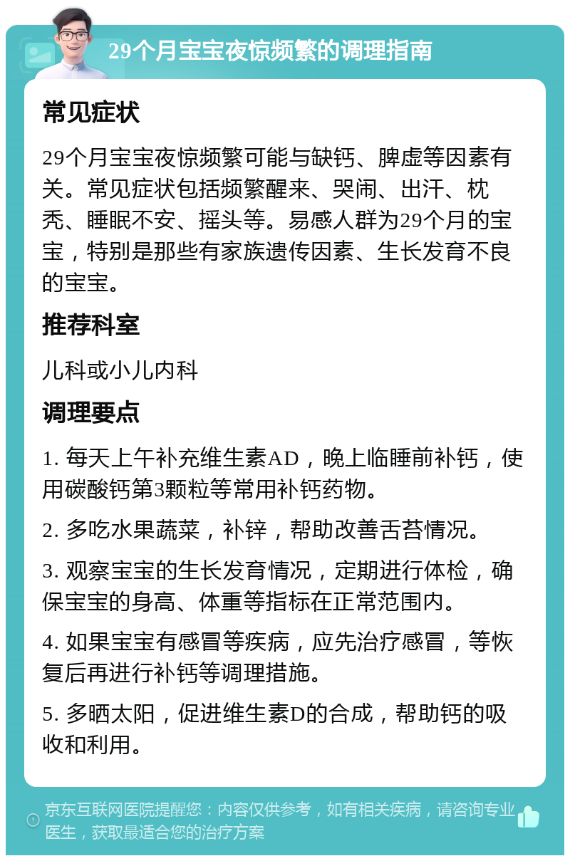 29个月宝宝夜惊频繁的调理指南 常见症状 29个月宝宝夜惊频繁可能与缺钙、脾虚等因素有关。常见症状包括频繁醒来、哭闹、出汗、枕秃、睡眠不安、摇头等。易感人群为29个月的宝宝，特别是那些有家族遗传因素、生长发育不良的宝宝。 推荐科室 儿科或小儿内科 调理要点 1. 每天上午补充维生素AD，晚上临睡前补钙，使用碳酸钙第3颗粒等常用补钙药物。 2. 多吃水果蔬菜，补锌，帮助改善舌苔情况。 3. 观察宝宝的生长发育情况，定期进行体检，确保宝宝的身高、体重等指标在正常范围内。 4. 如果宝宝有感冒等疾病，应先治疗感冒，等恢复后再进行补钙等调理措施。 5. 多晒太阳，促进维生素D的合成，帮助钙的吸收和利用。