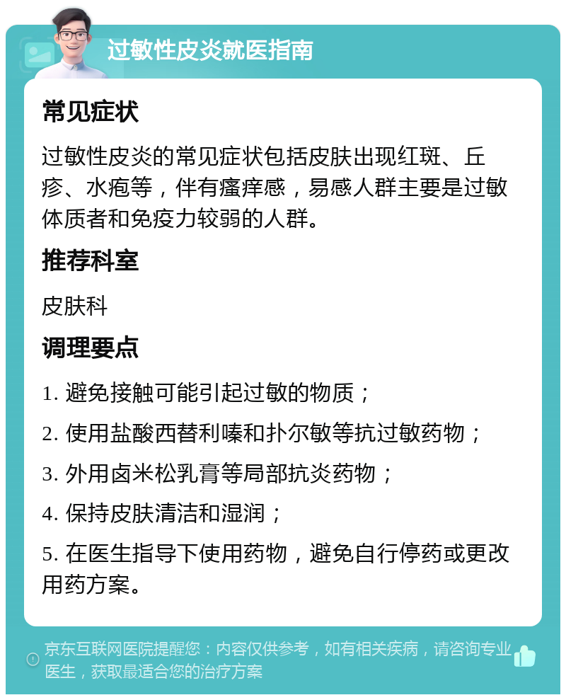 过敏性皮炎就医指南 常见症状 过敏性皮炎的常见症状包括皮肤出现红斑、丘疹、水疱等，伴有瘙痒感，易感人群主要是过敏体质者和免疫力较弱的人群。 推荐科室 皮肤科 调理要点 1. 避免接触可能引起过敏的物质； 2. 使用盐酸西替利嗪和扑尔敏等抗过敏药物； 3. 外用卤米松乳膏等局部抗炎药物； 4. 保持皮肤清洁和湿润； 5. 在医生指导下使用药物，避免自行停药或更改用药方案。