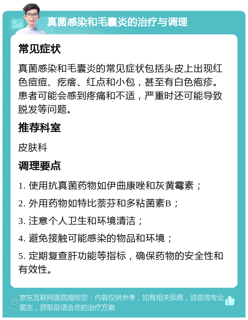 真菌感染和毛囊炎的治疗与调理 常见症状 真菌感染和毛囊炎的常见症状包括头皮上出现红色痘痘、疙瘩、红点和小包，甚至有白色疱疹。患者可能会感到疼痛和不适，严重时还可能导致脱发等问题。 推荐科室 皮肤科 调理要点 1. 使用抗真菌药物如伊曲康唑和灰黄霉素； 2. 外用药物如特比萘芬和多粘菌素B； 3. 注意个人卫生和环境清洁； 4. 避免接触可能感染的物品和环境； 5. 定期复查肝功能等指标，确保药物的安全性和有效性。