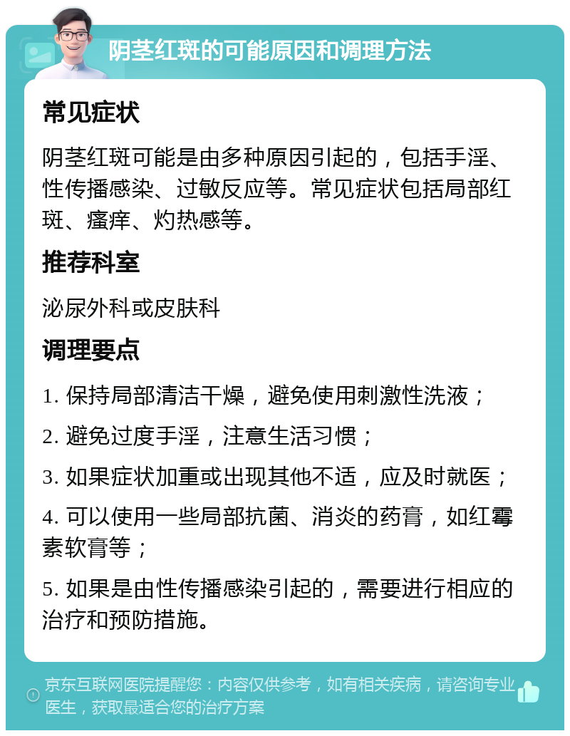 阴茎红斑的可能原因和调理方法 常见症状 阴茎红斑可能是由多种原因引起的，包括手淫、性传播感染、过敏反应等。常见症状包括局部红斑、瘙痒、灼热感等。 推荐科室 泌尿外科或皮肤科 调理要点 1. 保持局部清洁干燥，避免使用刺激性洗液； 2. 避免过度手淫，注意生活习惯； 3. 如果症状加重或出现其他不适，应及时就医； 4. 可以使用一些局部抗菌、消炎的药膏，如红霉素软膏等； 5. 如果是由性传播感染引起的，需要进行相应的治疗和预防措施。