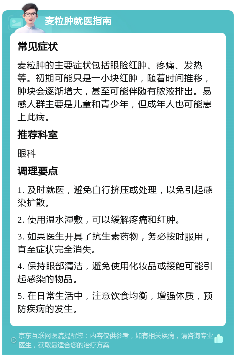 麦粒肿就医指南 常见症状 麦粒肿的主要症状包括眼睑红肿、疼痛、发热等。初期可能只是一小块红肿，随着时间推移，肿块会逐渐增大，甚至可能伴随有脓液排出。易感人群主要是儿童和青少年，但成年人也可能患上此病。 推荐科室 眼科 调理要点 1. 及时就医，避免自行挤压或处理，以免引起感染扩散。 2. 使用温水湿敷，可以缓解疼痛和红肿。 3. 如果医生开具了抗生素药物，务必按时服用，直至症状完全消失。 4. 保持眼部清洁，避免使用化妆品或接触可能引起感染的物品。 5. 在日常生活中，注意饮食均衡，增强体质，预防疾病的发生。