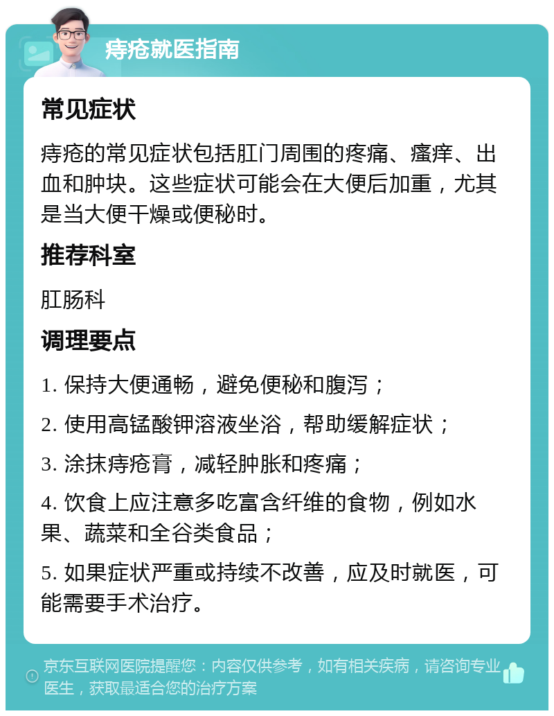 痔疮就医指南 常见症状 痔疮的常见症状包括肛门周围的疼痛、瘙痒、出血和肿块。这些症状可能会在大便后加重，尤其是当大便干燥或便秘时。 推荐科室 肛肠科 调理要点 1. 保持大便通畅，避免便秘和腹泻； 2. 使用高锰酸钾溶液坐浴，帮助缓解症状； 3. 涂抹痔疮膏，减轻肿胀和疼痛； 4. 饮食上应注意多吃富含纤维的食物，例如水果、蔬菜和全谷类食品； 5. 如果症状严重或持续不改善，应及时就医，可能需要手术治疗。