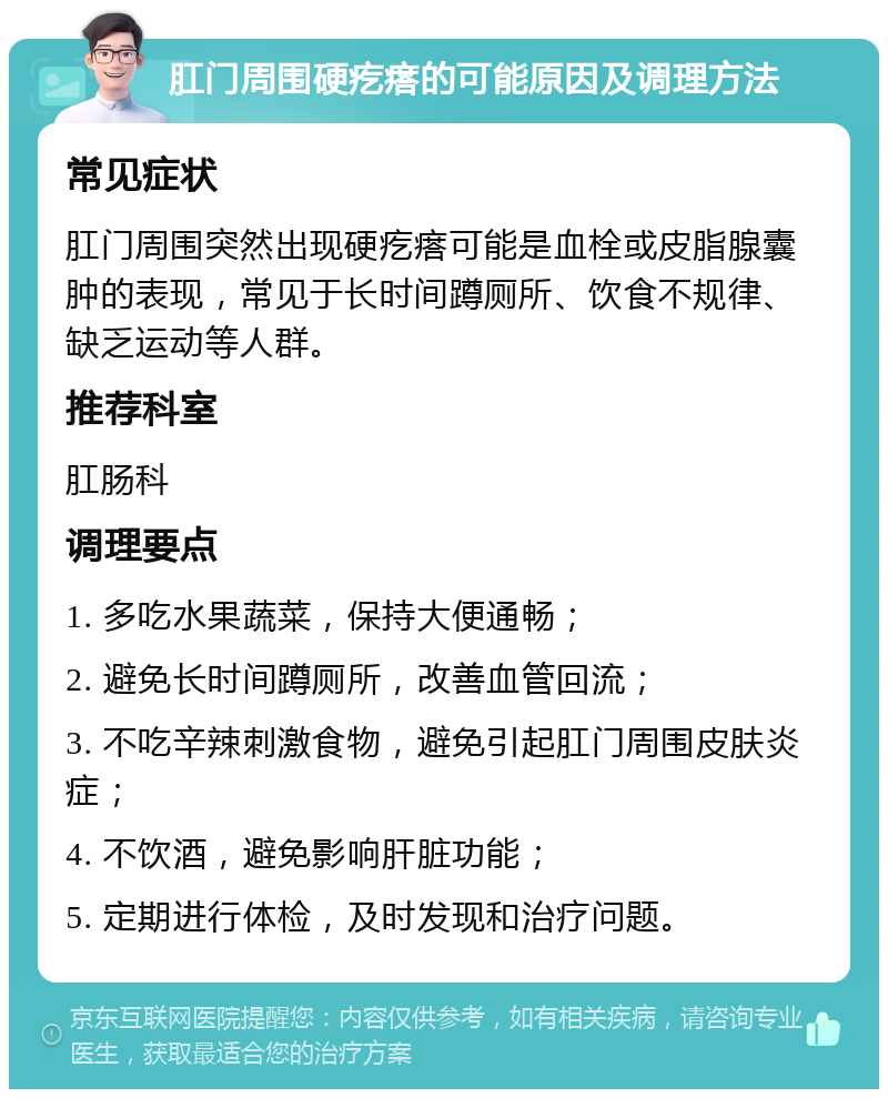 肛门周围硬疙瘩的可能原因及调理方法 常见症状 肛门周围突然出现硬疙瘩可能是血栓或皮脂腺囊肿的表现，常见于长时间蹲厕所、饮食不规律、缺乏运动等人群。 推荐科室 肛肠科 调理要点 1. 多吃水果蔬菜，保持大便通畅； 2. 避免长时间蹲厕所，改善血管回流； 3. 不吃辛辣刺激食物，避免引起肛门周围皮肤炎症； 4. 不饮酒，避免影响肝脏功能； 5. 定期进行体检，及时发现和治疗问题。