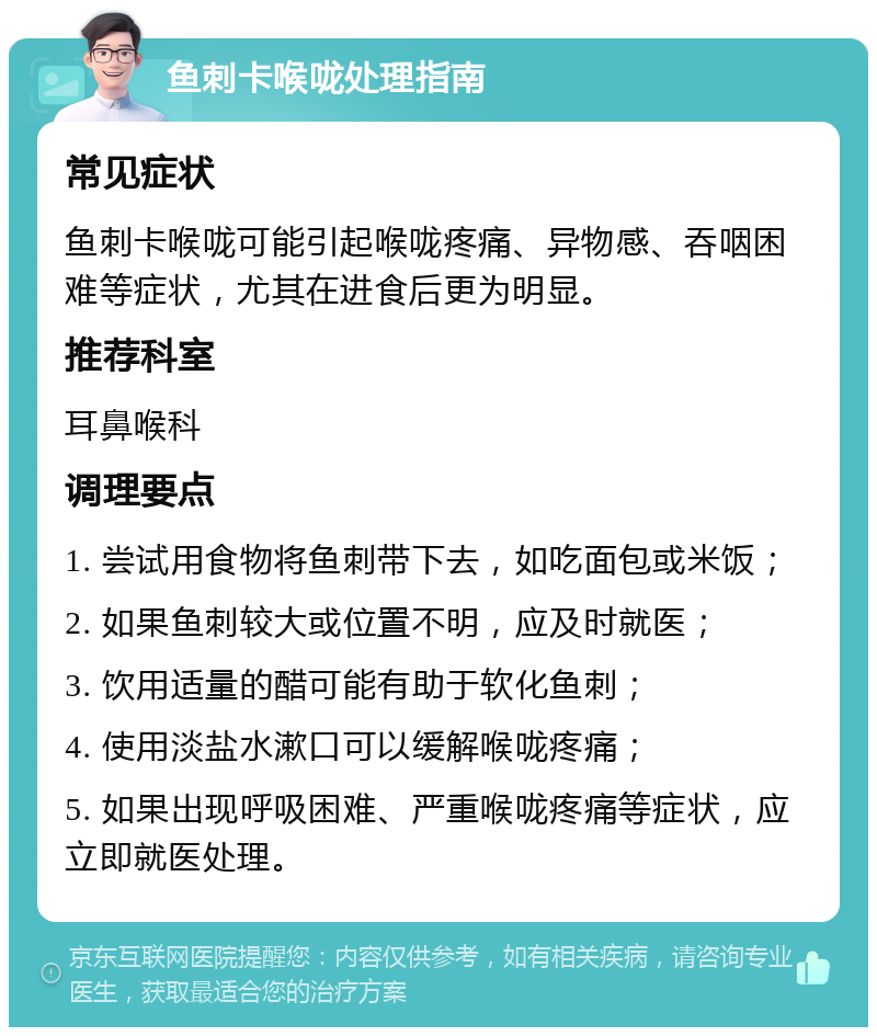 鱼刺卡喉咙处理指南 常见症状 鱼刺卡喉咙可能引起喉咙疼痛、异物感、吞咽困难等症状，尤其在进食后更为明显。 推荐科室 耳鼻喉科 调理要点 1. 尝试用食物将鱼刺带下去，如吃面包或米饭； 2. 如果鱼刺较大或位置不明，应及时就医； 3. 饮用适量的醋可能有助于软化鱼刺； 4. 使用淡盐水漱口可以缓解喉咙疼痛； 5. 如果出现呼吸困难、严重喉咙疼痛等症状，应立即就医处理。