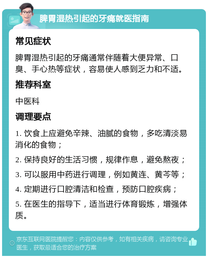 脾胃湿热引起的牙痛就医指南 常见症状 脾胃湿热引起的牙痛通常伴随着大便异常、口臭、手心热等症状，容易使人感到乏力和不适。 推荐科室 中医科 调理要点 1. 饮食上应避免辛辣、油腻的食物，多吃清淡易消化的食物； 2. 保持良好的生活习惯，规律作息，避免熬夜； 3. 可以服用中药进行调理，例如黄连、黄芩等； 4. 定期进行口腔清洁和检查，预防口腔疾病； 5. 在医生的指导下，适当进行体育锻炼，增强体质。