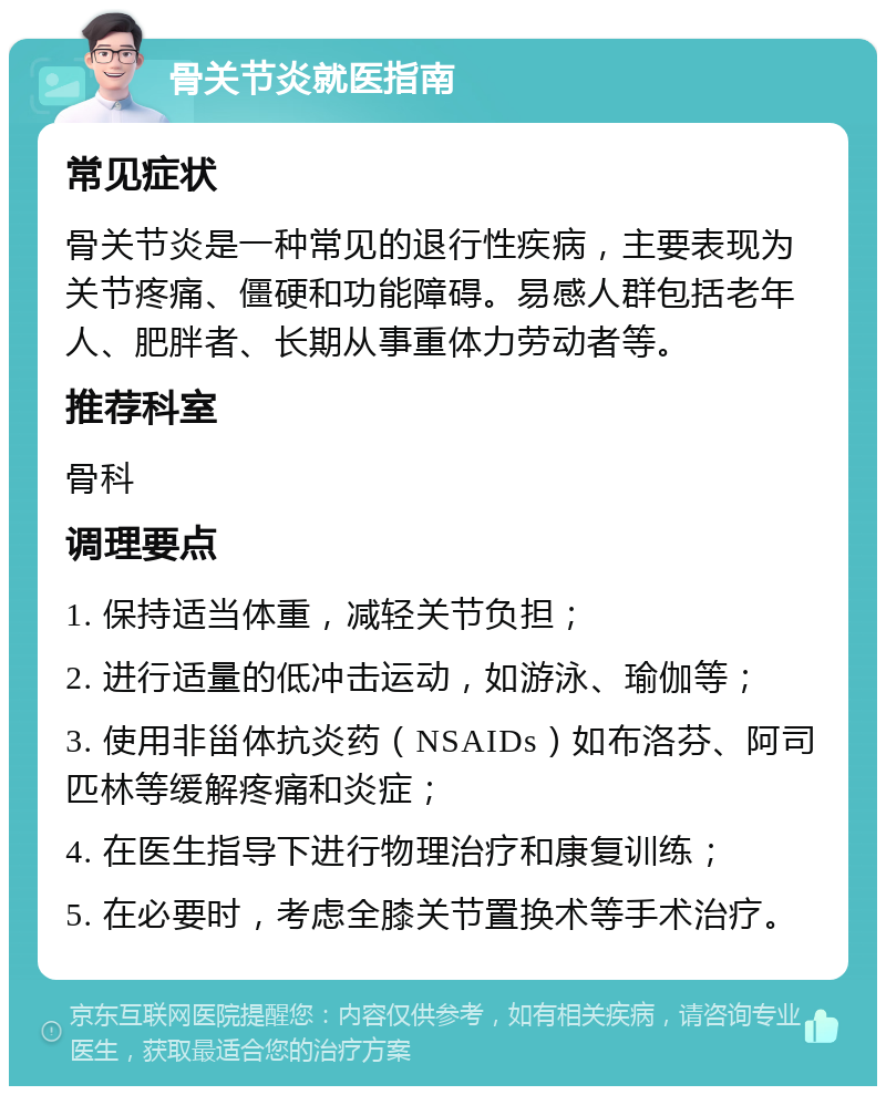 骨关节炎就医指南 常见症状 骨关节炎是一种常见的退行性疾病，主要表现为关节疼痛、僵硬和功能障碍。易感人群包括老年人、肥胖者、长期从事重体力劳动者等。 推荐科室 骨科 调理要点 1. 保持适当体重，减轻关节负担； 2. 进行适量的低冲击运动，如游泳、瑜伽等； 3. 使用非甾体抗炎药（NSAIDs）如布洛芬、阿司匹林等缓解疼痛和炎症； 4. 在医生指导下进行物理治疗和康复训练； 5. 在必要时，考虑全膝关节置换术等手术治疗。