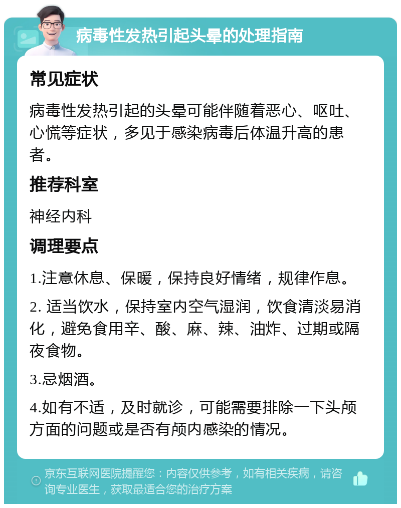 病毒性发热引起头晕的处理指南 常见症状 病毒性发热引起的头晕可能伴随着恶心、呕吐、心慌等症状，多见于感染病毒后体温升高的患者。 推荐科室 神经内科 调理要点 1.注意休息、保暖，保持良好情绪，规律作息。 2. 适当饮水，保持室内空气湿润，饮食清淡易消化，避免食用辛、酸、麻、辣、油炸、过期或隔夜食物。 3.忌烟酒。 4.如有不适，及时就诊，可能需要排除一下头颅方面的问题或是否有颅内感染的情况。