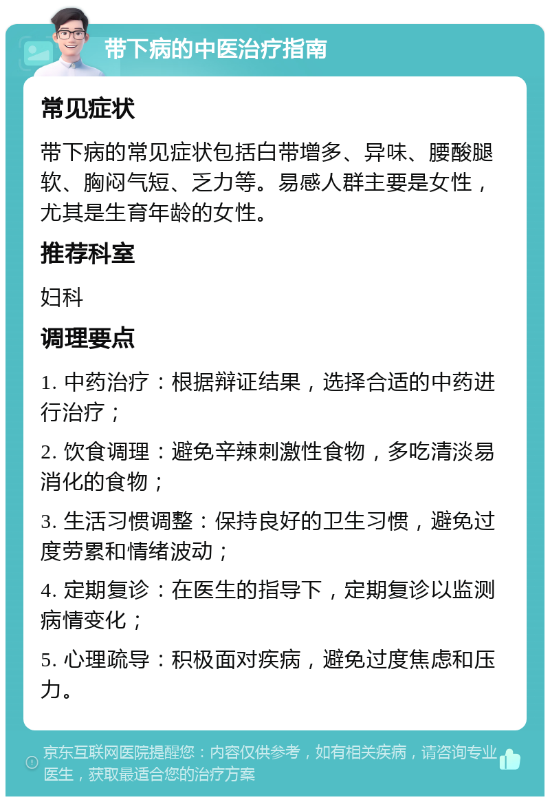 带下病的中医治疗指南 常见症状 带下病的常见症状包括白带增多、异味、腰酸腿软、胸闷气短、乏力等。易感人群主要是女性，尤其是生育年龄的女性。 推荐科室 妇科 调理要点 1. 中药治疗：根据辩证结果，选择合适的中药进行治疗； 2. 饮食调理：避免辛辣刺激性食物，多吃清淡易消化的食物； 3. 生活习惯调整：保持良好的卫生习惯，避免过度劳累和情绪波动； 4. 定期复诊：在医生的指导下，定期复诊以监测病情变化； 5. 心理疏导：积极面对疾病，避免过度焦虑和压力。