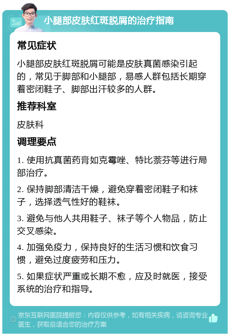 小腿部皮肤红斑脱屑的治疗指南 常见症状 小腿部皮肤红斑脱屑可能是皮肤真菌感染引起的，常见于脚部和小腿部，易感人群包括长期穿着密闭鞋子、脚部出汗较多的人群。 推荐科室 皮肤科 调理要点 1. 使用抗真菌药膏如克霉唑、特比萘芬等进行局部治疗。 2. 保持脚部清洁干燥，避免穿着密闭鞋子和袜子，选择透气性好的鞋袜。 3. 避免与他人共用鞋子、袜子等个人物品，防止交叉感染。 4. 加强免疫力，保持良好的生活习惯和饮食习惯，避免过度疲劳和压力。 5. 如果症状严重或长期不愈，应及时就医，接受系统的治疗和指导。