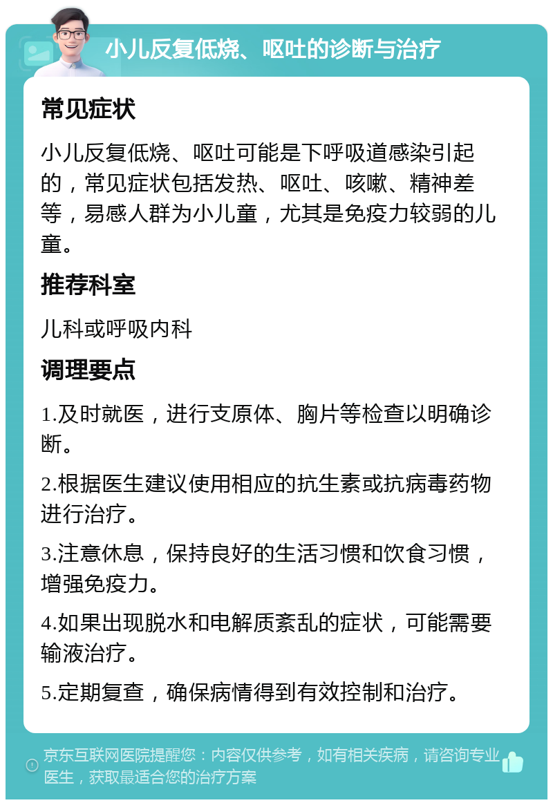 小儿反复低烧、呕吐的诊断与治疗 常见症状 小儿反复低烧、呕吐可能是下呼吸道感染引起的，常见症状包括发热、呕吐、咳嗽、精神差等，易感人群为小儿童，尤其是免疫力较弱的儿童。 推荐科室 儿科或呼吸内科 调理要点 1.及时就医，进行支原体、胸片等检查以明确诊断。 2.根据医生建议使用相应的抗生素或抗病毒药物进行治疗。 3.注意休息，保持良好的生活习惯和饮食习惯，增强免疫力。 4.如果出现脱水和电解质紊乱的症状，可能需要输液治疗。 5.定期复查，确保病情得到有效控制和治疗。