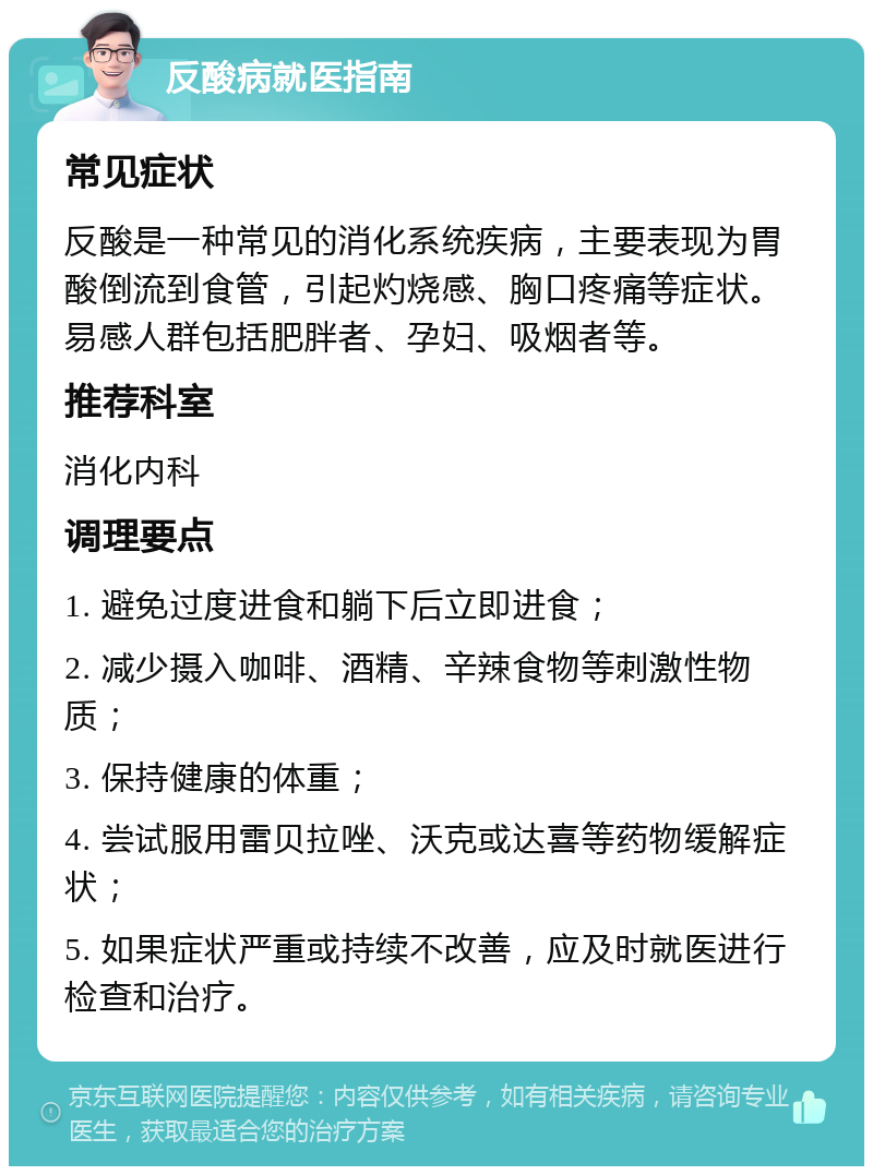 反酸病就医指南 常见症状 反酸是一种常见的消化系统疾病，主要表现为胃酸倒流到食管，引起灼烧感、胸口疼痛等症状。易感人群包括肥胖者、孕妇、吸烟者等。 推荐科室 消化内科 调理要点 1. 避免过度进食和躺下后立即进食； 2. 减少摄入咖啡、酒精、辛辣食物等刺激性物质； 3. 保持健康的体重； 4. 尝试服用雷贝拉唑、沃克或达喜等药物缓解症状； 5. 如果症状严重或持续不改善，应及时就医进行检查和治疗。