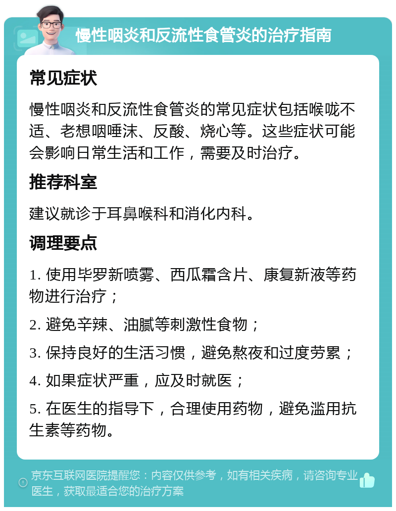 慢性咽炎和反流性食管炎的治疗指南 常见症状 慢性咽炎和反流性食管炎的常见症状包括喉咙不适、老想咽唾沫、反酸、烧心等。这些症状可能会影响日常生活和工作，需要及时治疗。 推荐科室 建议就诊于耳鼻喉科和消化内科。 调理要点 1. 使用毕罗新喷雾、西瓜霜含片、康复新液等药物进行治疗； 2. 避免辛辣、油腻等刺激性食物； 3. 保持良好的生活习惯，避免熬夜和过度劳累； 4. 如果症状严重，应及时就医； 5. 在医生的指导下，合理使用药物，避免滥用抗生素等药物。