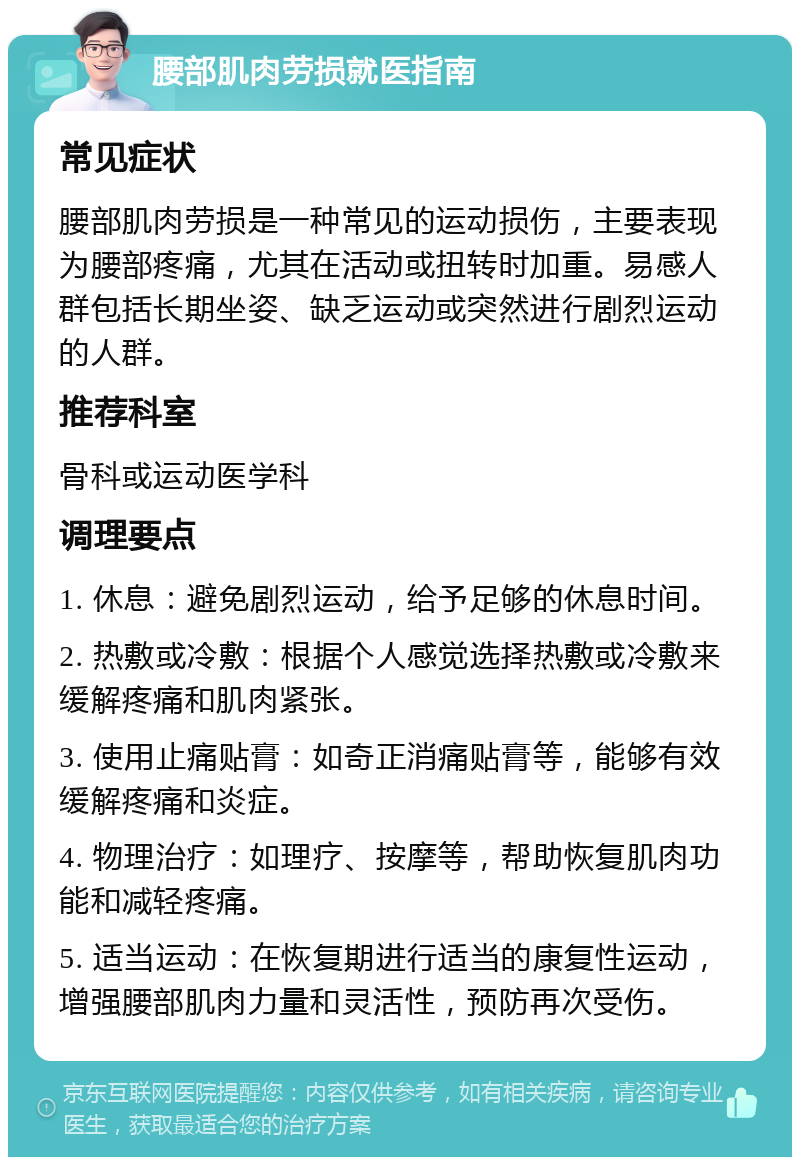 腰部肌肉劳损就医指南 常见症状 腰部肌肉劳损是一种常见的运动损伤，主要表现为腰部疼痛，尤其在活动或扭转时加重。易感人群包括长期坐姿、缺乏运动或突然进行剧烈运动的人群。 推荐科室 骨科或运动医学科 调理要点 1. 休息：避免剧烈运动，给予足够的休息时间。 2. 热敷或冷敷：根据个人感觉选择热敷或冷敷来缓解疼痛和肌肉紧张。 3. 使用止痛贴膏：如奇正消痛贴膏等，能够有效缓解疼痛和炎症。 4. 物理治疗：如理疗、按摩等，帮助恢复肌肉功能和减轻疼痛。 5. 适当运动：在恢复期进行适当的康复性运动，增强腰部肌肉力量和灵活性，预防再次受伤。