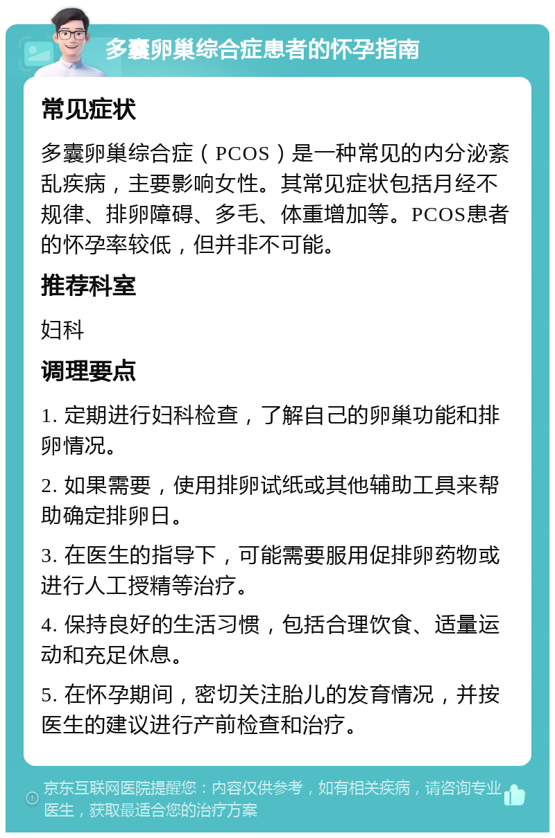 多囊卵巢综合症患者的怀孕指南 常见症状 多囊卵巢综合症（PCOS）是一种常见的内分泌紊乱疾病，主要影响女性。其常见症状包括月经不规律、排卵障碍、多毛、体重增加等。PCOS患者的怀孕率较低，但并非不可能。 推荐科室 妇科 调理要点 1. 定期进行妇科检查，了解自己的卵巢功能和排卵情况。 2. 如果需要，使用排卵试纸或其他辅助工具来帮助确定排卵日。 3. 在医生的指导下，可能需要服用促排卵药物或进行人工授精等治疗。 4. 保持良好的生活习惯，包括合理饮食、适量运动和充足休息。 5. 在怀孕期间，密切关注胎儿的发育情况，并按医生的建议进行产前检查和治疗。