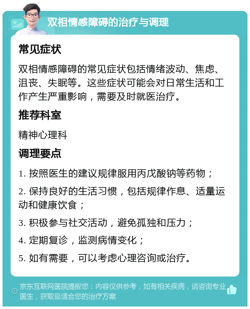 双相情感障碍的治疗与调理 常见症状 双相情感障碍的常见症状包括情绪波动、焦虑、沮丧、失眠等。这些症状可能会对日常生活和工作产生严重影响，需要及时就医治疗。 推荐科室 精神心理科 调理要点 1. 按照医生的建议规律服用丙戊酸钠等药物； 2. 保持良好的生活习惯，包括规律作息、适量运动和健康饮食； 3. 积极参与社交活动，避免孤独和压力； 4. 定期复诊，监测病情变化； 5. 如有需要，可以考虑心理咨询或治疗。