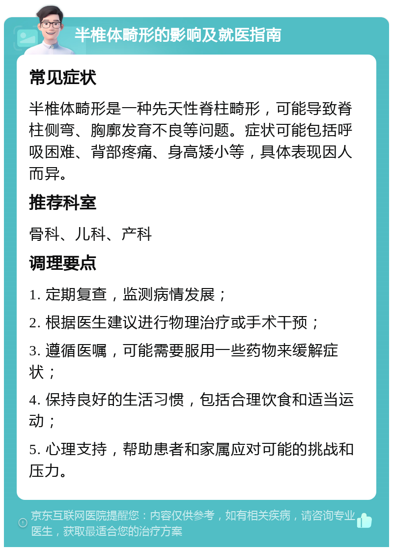 半椎体畸形的影响及就医指南 常见症状 半椎体畸形是一种先天性脊柱畸形，可能导致脊柱侧弯、胸廓发育不良等问题。症状可能包括呼吸困难、背部疼痛、身高矮小等，具体表现因人而异。 推荐科室 骨科、儿科、产科 调理要点 1. 定期复查，监测病情发展； 2. 根据医生建议进行物理治疗或手术干预； 3. 遵循医嘱，可能需要服用一些药物来缓解症状； 4. 保持良好的生活习惯，包括合理饮食和适当运动； 5. 心理支持，帮助患者和家属应对可能的挑战和压力。