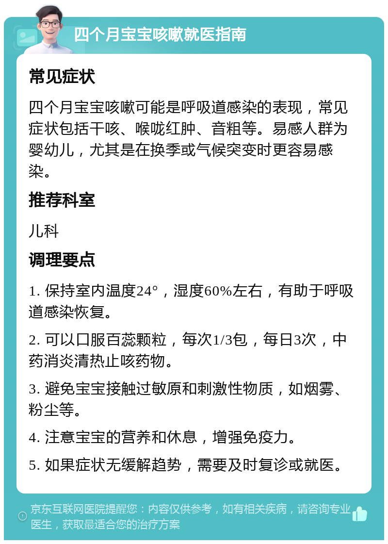 四个月宝宝咳嗽就医指南 常见症状 四个月宝宝咳嗽可能是呼吸道感染的表现，常见症状包括干咳、喉咙红肿、音粗等。易感人群为婴幼儿，尤其是在换季或气候突变时更容易感染。 推荐科室 儿科 调理要点 1. 保持室内温度24°，湿度60%左右，有助于呼吸道感染恢复。 2. 可以口服百蕊颗粒，每次1/3包，每日3次，中药消炎清热止咳药物。 3. 避免宝宝接触过敏原和刺激性物质，如烟雾、粉尘等。 4. 注意宝宝的营养和休息，增强免疫力。 5. 如果症状无缓解趋势，需要及时复诊或就医。