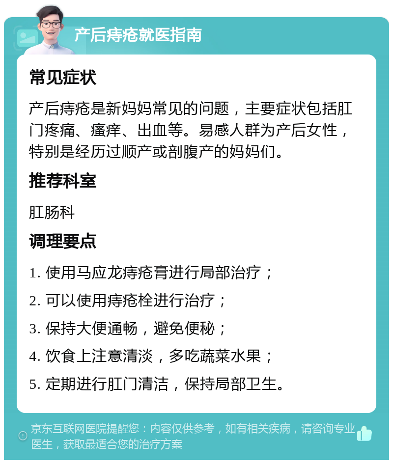 产后痔疮就医指南 常见症状 产后痔疮是新妈妈常见的问题，主要症状包括肛门疼痛、瘙痒、出血等。易感人群为产后女性，特别是经历过顺产或剖腹产的妈妈们。 推荐科室 肛肠科 调理要点 1. 使用马应龙痔疮膏进行局部治疗； 2. 可以使用痔疮栓进行治疗； 3. 保持大便通畅，避免便秘； 4. 饮食上注意清淡，多吃蔬菜水果； 5. 定期进行肛门清洁，保持局部卫生。