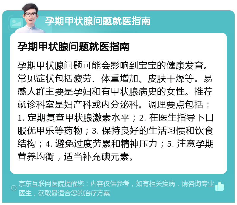 孕期甲状腺问题就医指南 孕期甲状腺问题就医指南 孕期甲状腺问题可能会影响到宝宝的健康发育。常见症状包括疲劳、体重增加、皮肤干燥等。易感人群主要是孕妇和有甲状腺病史的女性。推荐就诊科室是妇产科或内分泌科。调理要点包括：1. 定期复查甲状腺激素水平；2. 在医生指导下口服优甲乐等药物；3. 保持良好的生活习惯和饮食结构；4. 避免过度劳累和精神压力；5. 注意孕期营养均衡，适当补充碘元素。