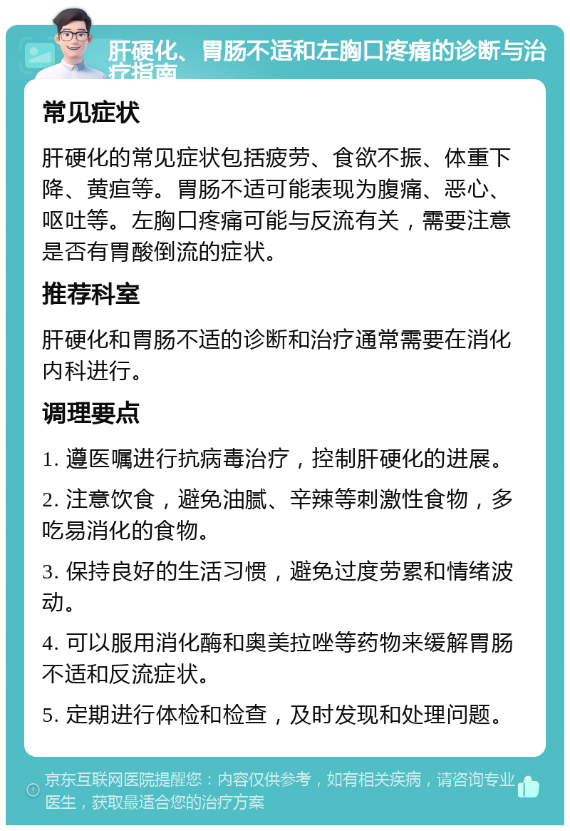 肝硬化、胃肠不适和左胸口疼痛的诊断与治疗指南 常见症状 肝硬化的常见症状包括疲劳、食欲不振、体重下降、黄疸等。胃肠不适可能表现为腹痛、恶心、呕吐等。左胸口疼痛可能与反流有关，需要注意是否有胃酸倒流的症状。 推荐科室 肝硬化和胃肠不适的诊断和治疗通常需要在消化内科进行。 调理要点 1. 遵医嘱进行抗病毒治疗，控制肝硬化的进展。 2. 注意饮食，避免油腻、辛辣等刺激性食物，多吃易消化的食物。 3. 保持良好的生活习惯，避免过度劳累和情绪波动。 4. 可以服用消化酶和奥美拉唑等药物来缓解胃肠不适和反流症状。 5. 定期进行体检和检查，及时发现和处理问题。