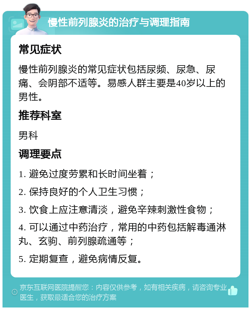 慢性前列腺炎的治疗与调理指南 常见症状 慢性前列腺炎的常见症状包括尿频、尿急、尿痛、会阴部不适等。易感人群主要是40岁以上的男性。 推荐科室 男科 调理要点 1. 避免过度劳累和长时间坐着； 2. 保持良好的个人卫生习惯； 3. 饮食上应注意清淡，避免辛辣刺激性食物； 4. 可以通过中药治疗，常用的中药包括解毒通淋丸、玄驹、前列腺疏通等； 5. 定期复查，避免病情反复。