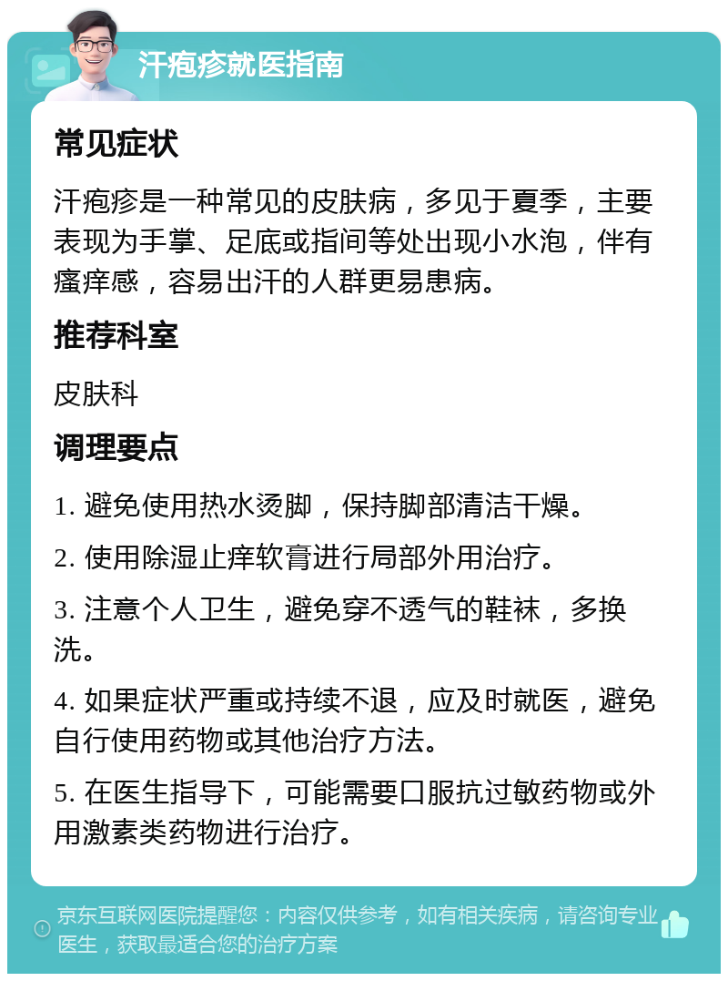 汗疱疹就医指南 常见症状 汗疱疹是一种常见的皮肤病，多见于夏季，主要表现为手掌、足底或指间等处出现小水泡，伴有瘙痒感，容易出汗的人群更易患病。 推荐科室 皮肤科 调理要点 1. 避免使用热水烫脚，保持脚部清洁干燥。 2. 使用除湿止痒软膏进行局部外用治疗。 3. 注意个人卫生，避免穿不透气的鞋袜，多换洗。 4. 如果症状严重或持续不退，应及时就医，避免自行使用药物或其他治疗方法。 5. 在医生指导下，可能需要口服抗过敏药物或外用激素类药物进行治疗。