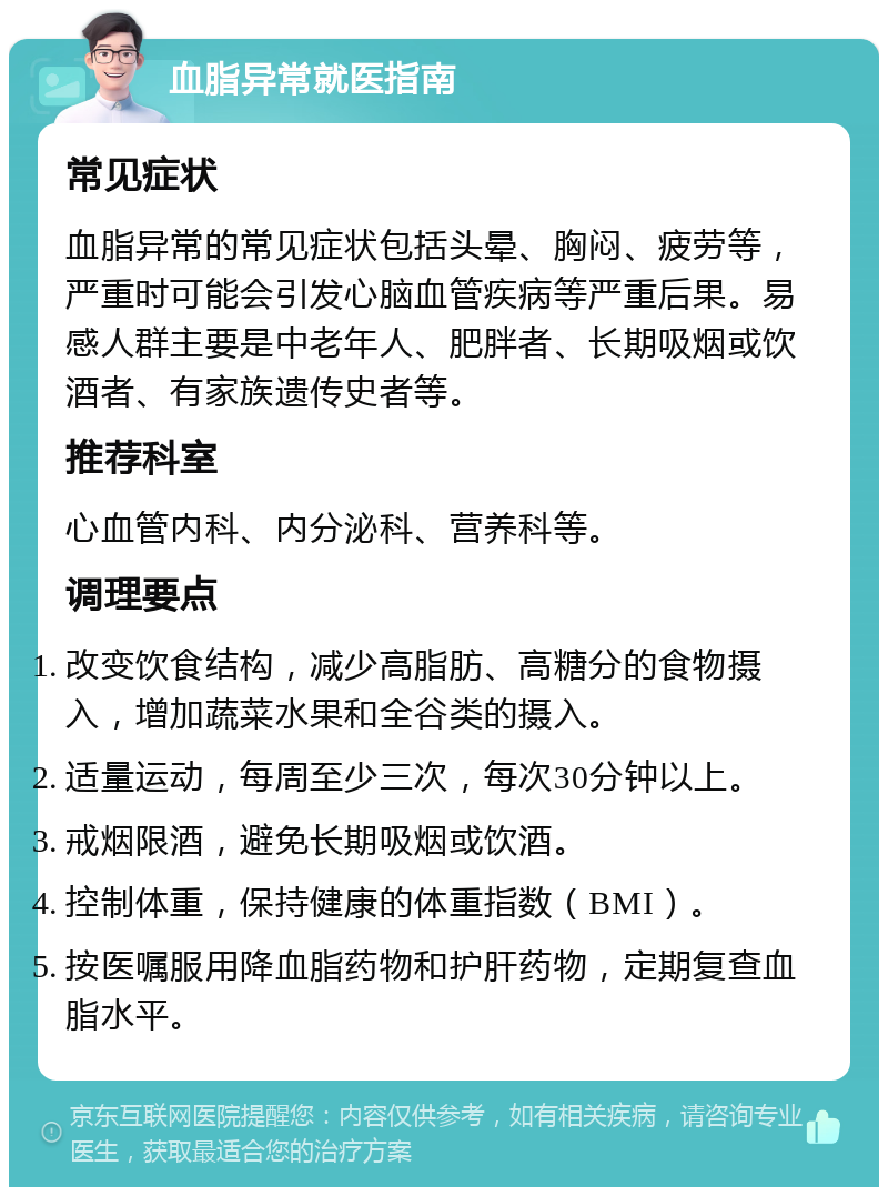 血脂异常就医指南 常见症状 血脂异常的常见症状包括头晕、胸闷、疲劳等，严重时可能会引发心脑血管疾病等严重后果。易感人群主要是中老年人、肥胖者、长期吸烟或饮酒者、有家族遗传史者等。 推荐科室 心血管内科、内分泌科、营养科等。 调理要点 改变饮食结构，减少高脂肪、高糖分的食物摄入，增加蔬菜水果和全谷类的摄入。 适量运动，每周至少三次，每次30分钟以上。 戒烟限酒，避免长期吸烟或饮酒。 控制体重，保持健康的体重指数（BMI）。 按医嘱服用降血脂药物和护肝药物，定期复查血脂水平。