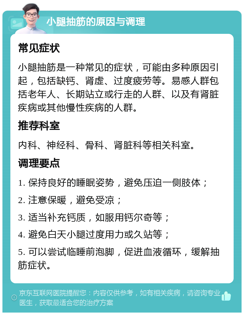 小腿抽筋的原因与调理 常见症状 小腿抽筋是一种常见的症状，可能由多种原因引起，包括缺钙、肾虚、过度疲劳等。易感人群包括老年人、长期站立或行走的人群、以及有肾脏疾病或其他慢性疾病的人群。 推荐科室 内科、神经科、骨科、肾脏科等相关科室。 调理要点 1. 保持良好的睡眠姿势，避免压迫一侧肢体； 2. 注意保暖，避免受凉； 3. 适当补充钙质，如服用钙尔奇等； 4. 避免白天小腿过度用力或久站等； 5. 可以尝试临睡前泡脚，促进血液循环，缓解抽筋症状。