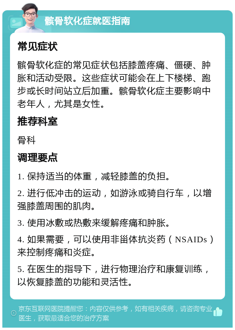 髌骨软化症就医指南 常见症状 髌骨软化症的常见症状包括膝盖疼痛、僵硬、肿胀和活动受限。这些症状可能会在上下楼梯、跑步或长时间站立后加重。髌骨软化症主要影响中老年人，尤其是女性。 推荐科室 骨科 调理要点 1. 保持适当的体重，减轻膝盖的负担。 2. 进行低冲击的运动，如游泳或骑自行车，以增强膝盖周围的肌肉。 3. 使用冰敷或热敷来缓解疼痛和肿胀。 4. 如果需要，可以使用非甾体抗炎药（NSAIDs）来控制疼痛和炎症。 5. 在医生的指导下，进行物理治疗和康复训练，以恢复膝盖的功能和灵活性。