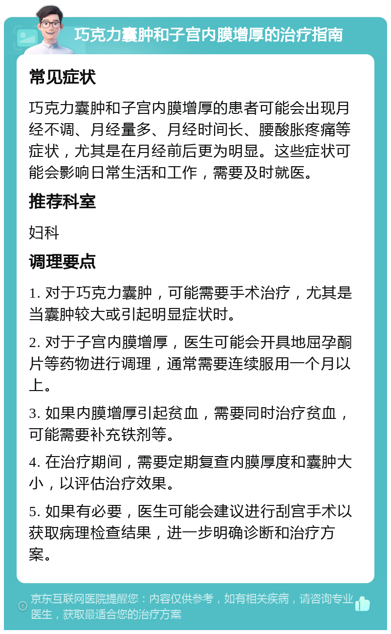 巧克力囊肿和子宫内膜增厚的治疗指南 常见症状 巧克力囊肿和子宫内膜增厚的患者可能会出现月经不调、月经量多、月经时间长、腰酸胀疼痛等症状，尤其是在月经前后更为明显。这些症状可能会影响日常生活和工作，需要及时就医。 推荐科室 妇科 调理要点 1. 对于巧克力囊肿，可能需要手术治疗，尤其是当囊肿较大或引起明显症状时。 2. 对于子宫内膜增厚，医生可能会开具地屈孕酮片等药物进行调理，通常需要连续服用一个月以上。 3. 如果内膜增厚引起贫血，需要同时治疗贫血，可能需要补充铁剂等。 4. 在治疗期间，需要定期复查内膜厚度和囊肿大小，以评估治疗效果。 5. 如果有必要，医生可能会建议进行刮宫手术以获取病理检查结果，进一步明确诊断和治疗方案。