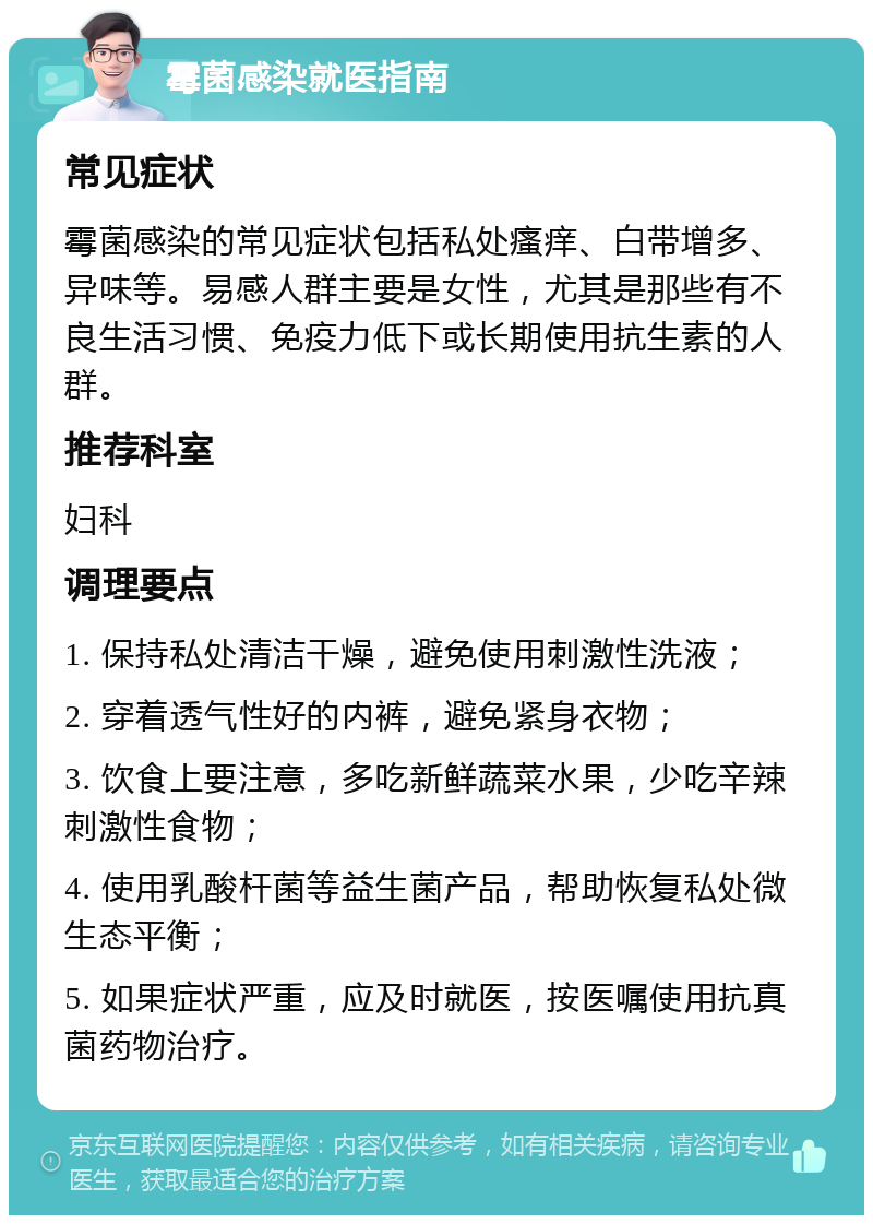 霉菌感染就医指南 常见症状 霉菌感染的常见症状包括私处瘙痒、白带增多、异味等。易感人群主要是女性，尤其是那些有不良生活习惯、免疫力低下或长期使用抗生素的人群。 推荐科室 妇科 调理要点 1. 保持私处清洁干燥，避免使用刺激性洗液； 2. 穿着透气性好的内裤，避免紧身衣物； 3. 饮食上要注意，多吃新鲜蔬菜水果，少吃辛辣刺激性食物； 4. 使用乳酸杆菌等益生菌产品，帮助恢复私处微生态平衡； 5. 如果症状严重，应及时就医，按医嘱使用抗真菌药物治疗。