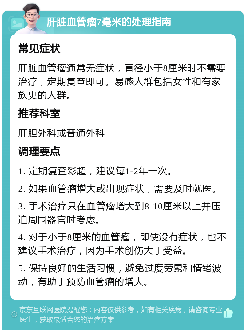 肝脏血管瘤7毫米的处理指南 常见症状 肝脏血管瘤通常无症状，直径小于8厘米时不需要治疗，定期复查即可。易感人群包括女性和有家族史的人群。 推荐科室 肝胆外科或普通外科 调理要点 1. 定期复查彩超，建议每1-2年一次。 2. 如果血管瘤增大或出现症状，需要及时就医。 3. 手术治疗只在血管瘤增大到8-10厘米以上并压迫周围器官时考虑。 4. 对于小于8厘米的血管瘤，即使没有症状，也不建议手术治疗，因为手术创伤大于受益。 5. 保持良好的生活习惯，避免过度劳累和情绪波动，有助于预防血管瘤的增大。