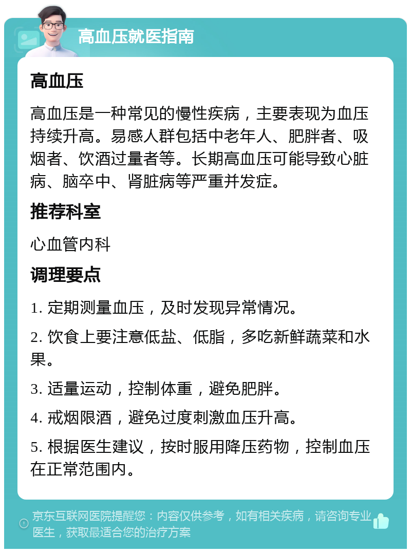 高血压就医指南 高血压 高血压是一种常见的慢性疾病，主要表现为血压持续升高。易感人群包括中老年人、肥胖者、吸烟者、饮酒过量者等。长期高血压可能导致心脏病、脑卒中、肾脏病等严重并发症。 推荐科室 心血管内科 调理要点 1. 定期测量血压，及时发现异常情况。 2. 饮食上要注意低盐、低脂，多吃新鲜蔬菜和水果。 3. 适量运动，控制体重，避免肥胖。 4. 戒烟限酒，避免过度刺激血压升高。 5. 根据医生建议，按时服用降压药物，控制血压在正常范围内。