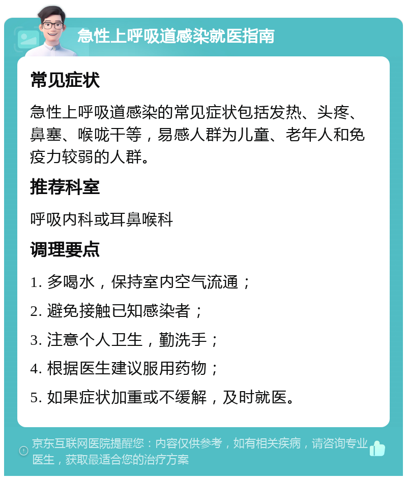 急性上呼吸道感染就医指南 常见症状 急性上呼吸道感染的常见症状包括发热、头疼、鼻塞、喉咙干等，易感人群为儿童、老年人和免疫力较弱的人群。 推荐科室 呼吸内科或耳鼻喉科 调理要点 1. 多喝水，保持室内空气流通； 2. 避免接触已知感染者； 3. 注意个人卫生，勤洗手； 4. 根据医生建议服用药物； 5. 如果症状加重或不缓解，及时就医。