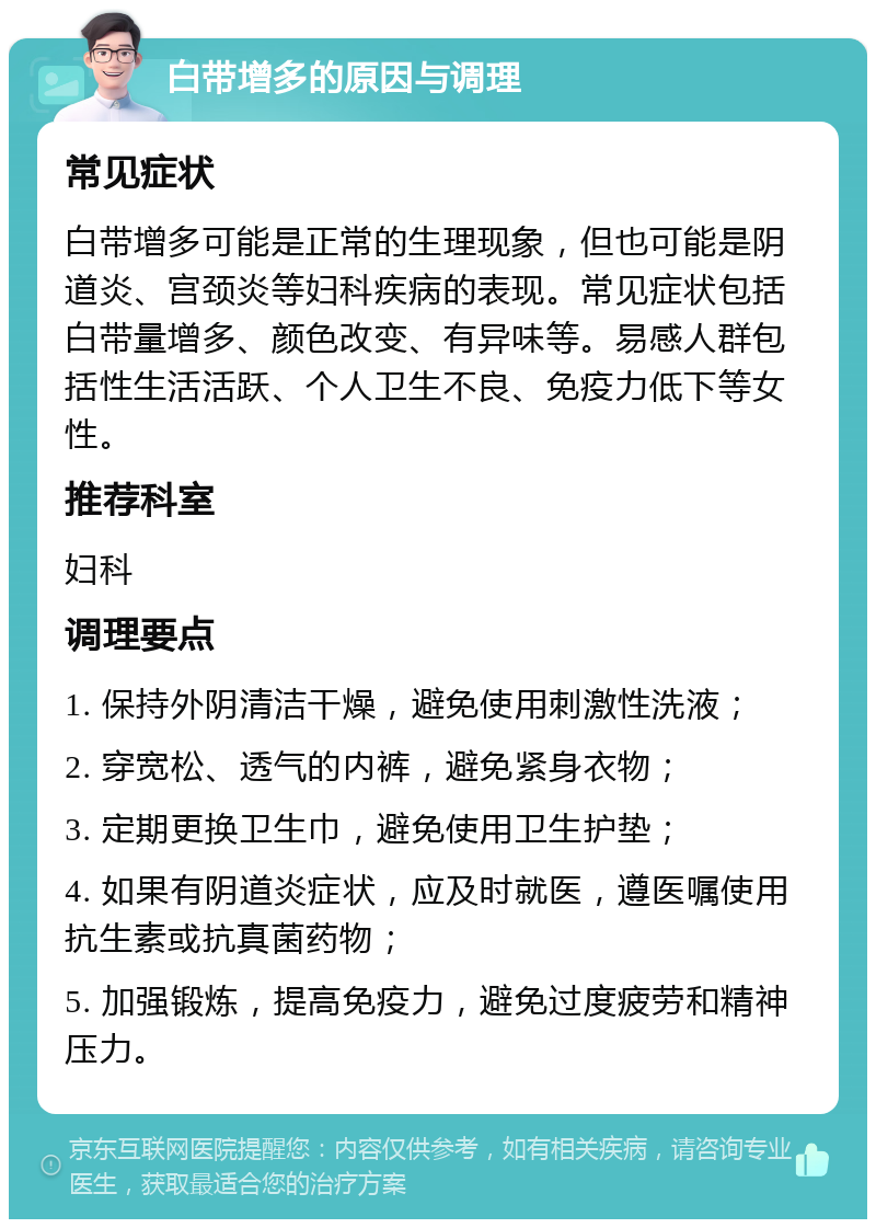 白带增多的原因与调理 常见症状 白带增多可能是正常的生理现象，但也可能是阴道炎、宫颈炎等妇科疾病的表现。常见症状包括白带量增多、颜色改变、有异味等。易感人群包括性生活活跃、个人卫生不良、免疫力低下等女性。 推荐科室 妇科 调理要点 1. 保持外阴清洁干燥，避免使用刺激性洗液； 2. 穿宽松、透气的内裤，避免紧身衣物； 3. 定期更换卫生巾，避免使用卫生护垫； 4. 如果有阴道炎症状，应及时就医，遵医嘱使用抗生素或抗真菌药物； 5. 加强锻炼，提高免疫力，避免过度疲劳和精神压力。