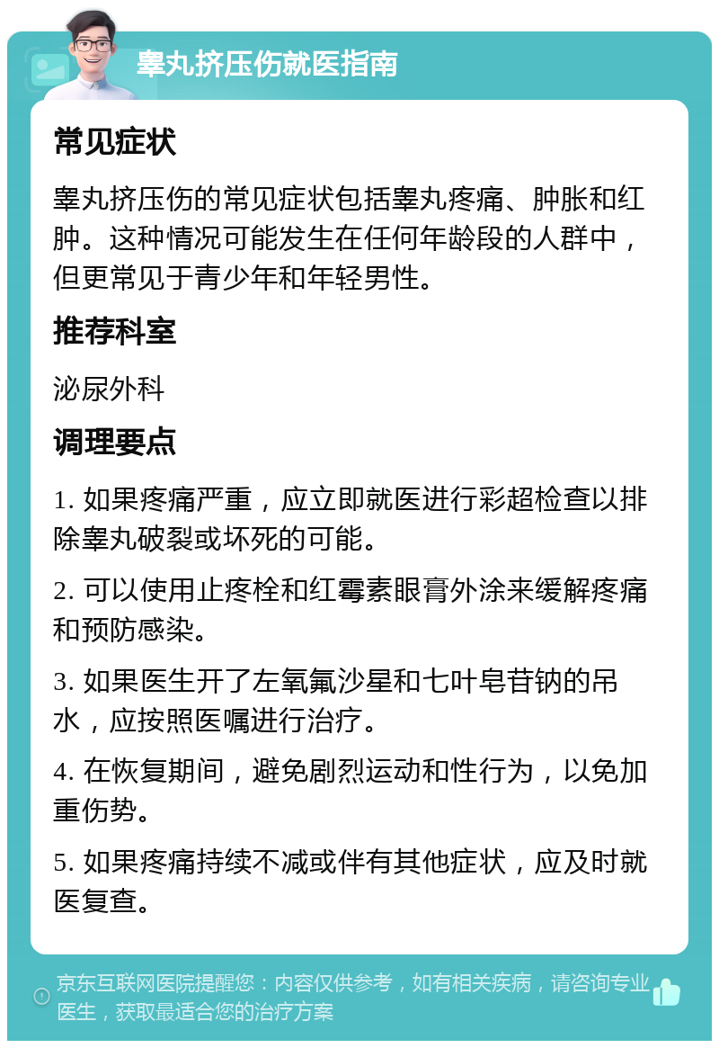 睾丸挤压伤就医指南 常见症状 睾丸挤压伤的常见症状包括睾丸疼痛、肿胀和红肿。这种情况可能发生在任何年龄段的人群中，但更常见于青少年和年轻男性。 推荐科室 泌尿外科 调理要点 1. 如果疼痛严重，应立即就医进行彩超检查以排除睾丸破裂或坏死的可能。 2. 可以使用止疼栓和红霉素眼膏外涂来缓解疼痛和预防感染。 3. 如果医生开了左氧氟沙星和七叶皂苷钠的吊水，应按照医嘱进行治疗。 4. 在恢复期间，避免剧烈运动和性行为，以免加重伤势。 5. 如果疼痛持续不减或伴有其他症状，应及时就医复查。