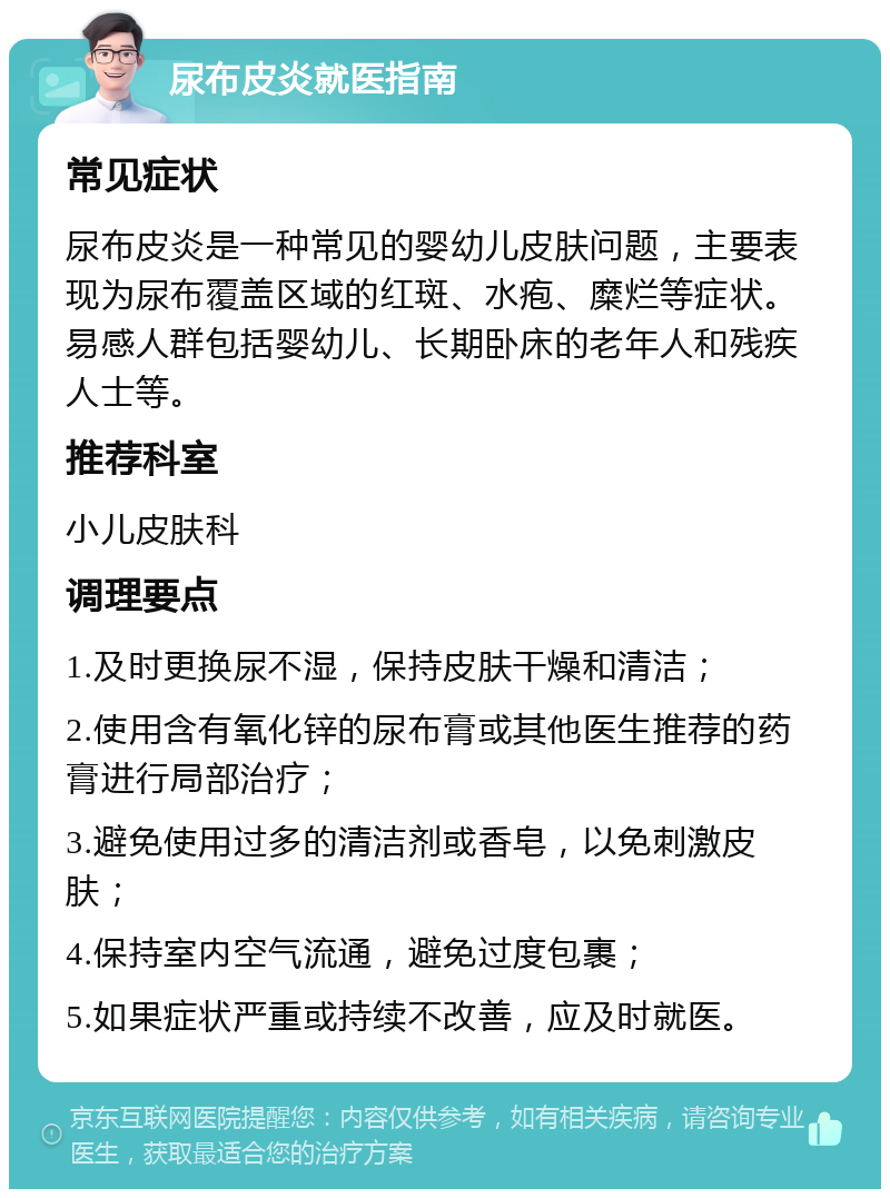 尿布皮炎就医指南 常见症状 尿布皮炎是一种常见的婴幼儿皮肤问题，主要表现为尿布覆盖区域的红斑、水疱、糜烂等症状。易感人群包括婴幼儿、长期卧床的老年人和残疾人士等。 推荐科室 小儿皮肤科 调理要点 1.及时更换尿不湿，保持皮肤干燥和清洁； 2.使用含有氧化锌的尿布膏或其他医生推荐的药膏进行局部治疗； 3.避免使用过多的清洁剂或香皂，以免刺激皮肤； 4.保持室内空气流通，避免过度包裹； 5.如果症状严重或持续不改善，应及时就医。